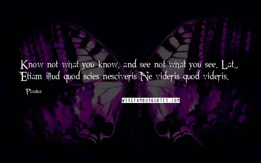 Plautus Quotes: Know not what you know, and see not what you see.[Lat., Etiam illud quod scies nesciveris;Ne videris quod videris.]