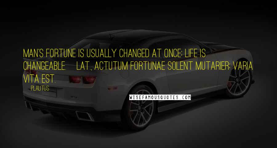 Plautus Quotes: Man's fortune is usually changed at once; life is changeable.[Lat., Actutum fortunae solent mutarier; varia vita est.]