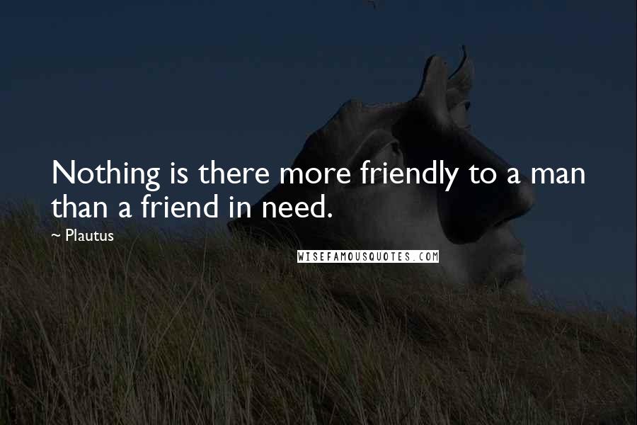 Plautus Quotes: Nothing is there more friendly to a man than a friend in need.