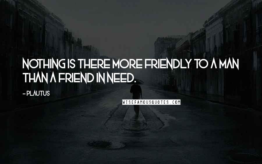 Plautus Quotes: Nothing is there more friendly to a man than a friend in need.