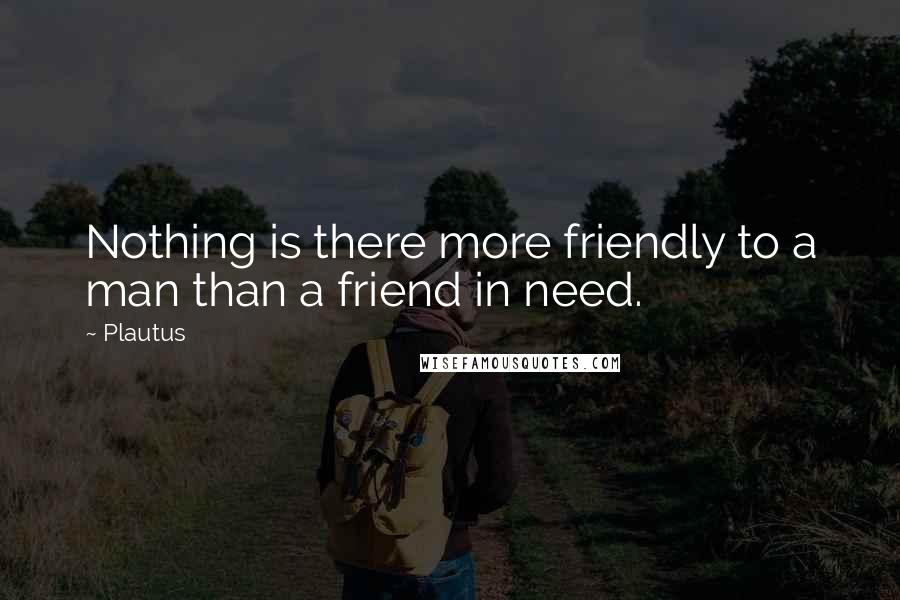 Plautus Quotes: Nothing is there more friendly to a man than a friend in need.