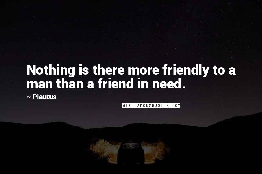 Plautus Quotes: Nothing is there more friendly to a man than a friend in need.