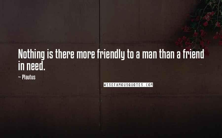 Plautus Quotes: Nothing is there more friendly to a man than a friend in need.