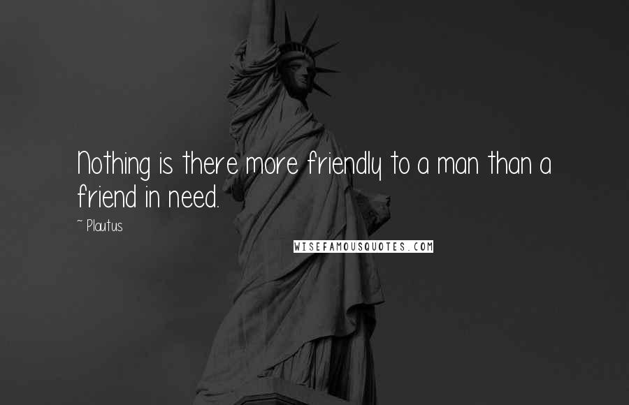 Plautus Quotes: Nothing is there more friendly to a man than a friend in need.