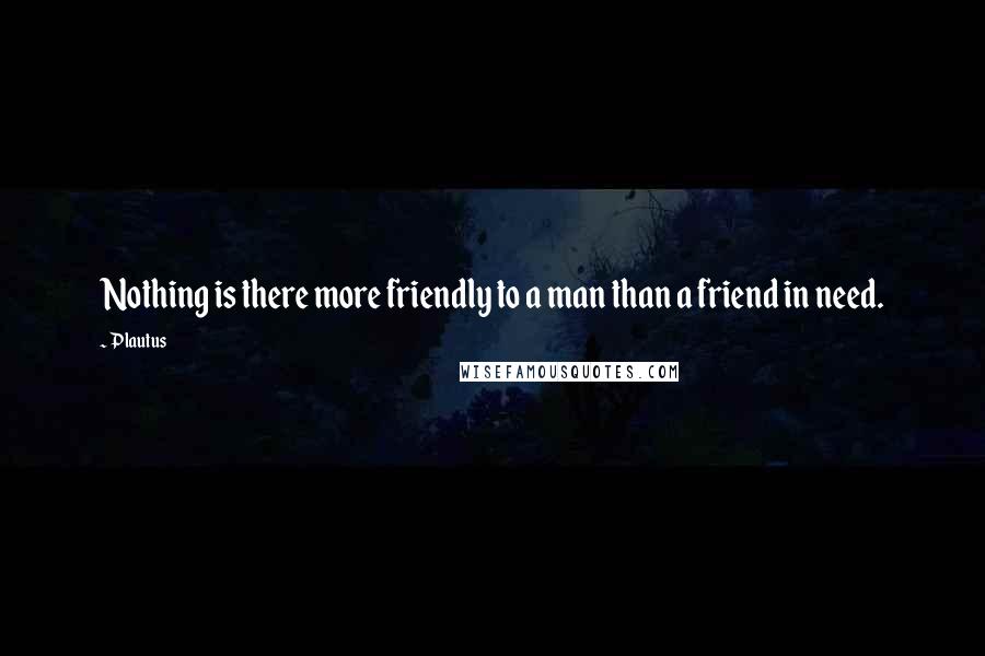 Plautus Quotes: Nothing is there more friendly to a man than a friend in need.