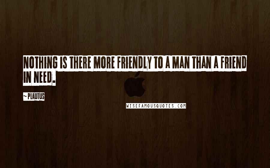 Plautus Quotes: Nothing is there more friendly to a man than a friend in need.