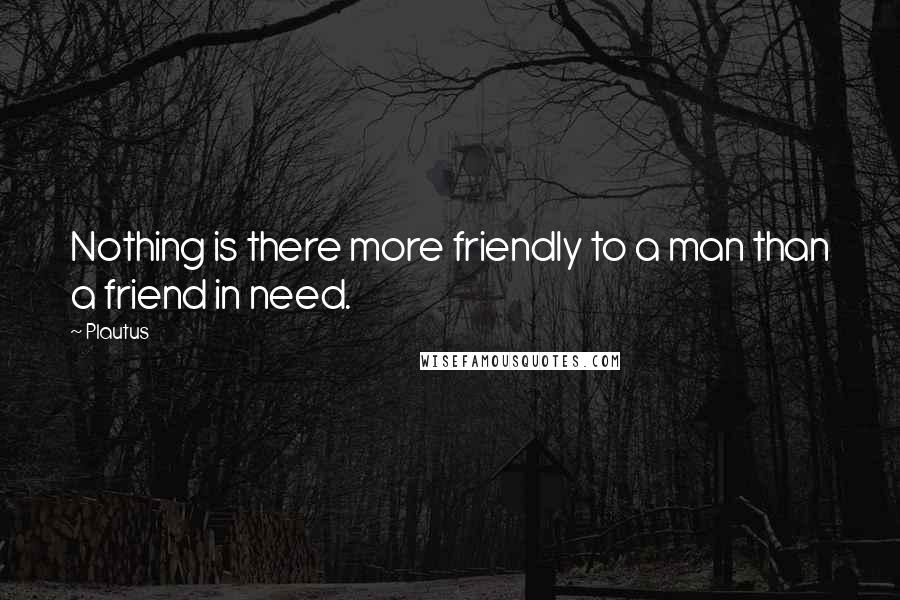 Plautus Quotes: Nothing is there more friendly to a man than a friend in need.