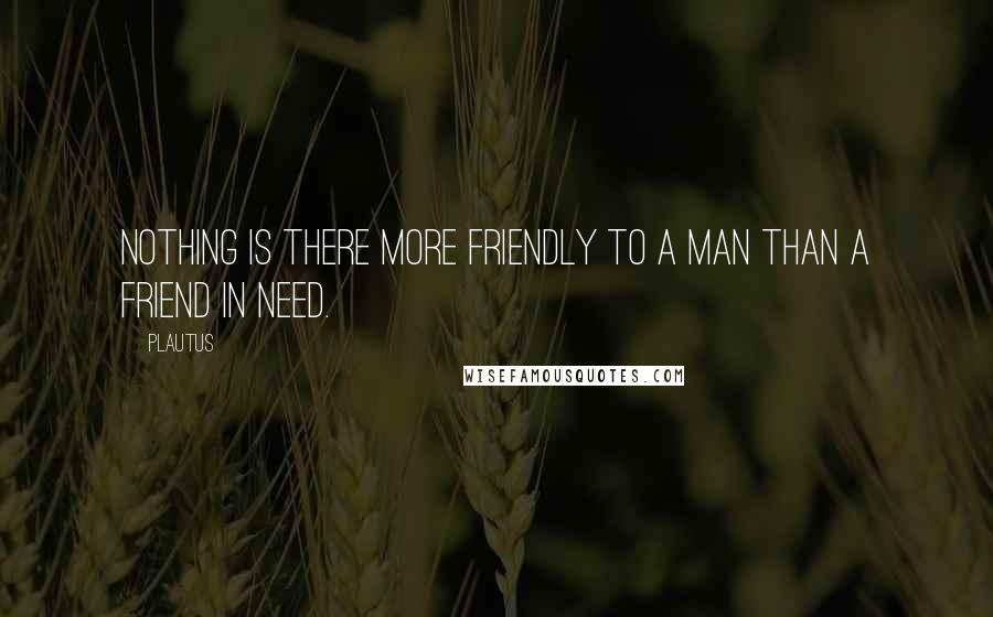 Plautus Quotes: Nothing is there more friendly to a man than a friend in need.