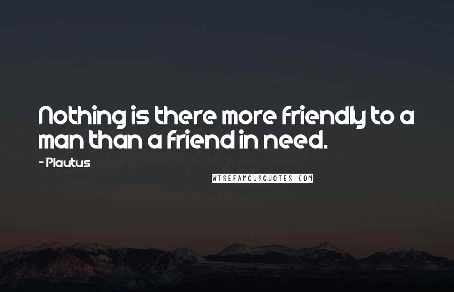 Plautus Quotes: Nothing is there more friendly to a man than a friend in need.