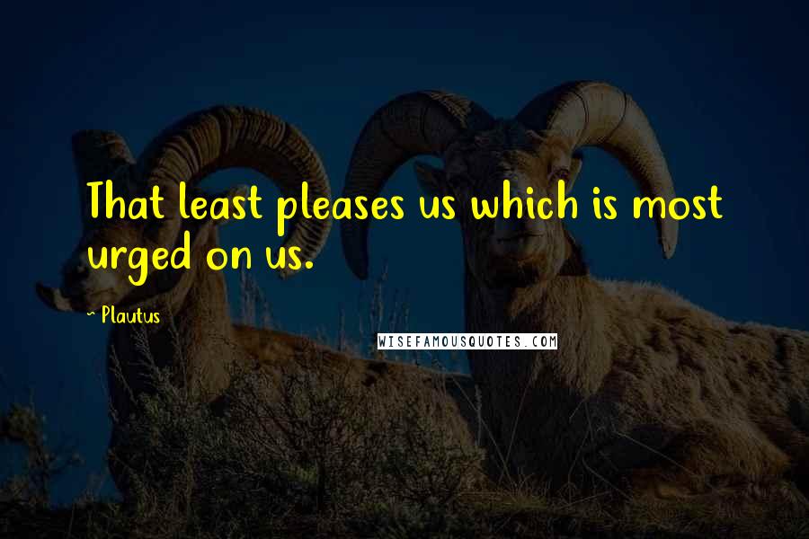 Plautus Quotes: That least pleases us which is most urged on us.