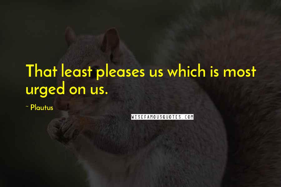 Plautus Quotes: That least pleases us which is most urged on us.