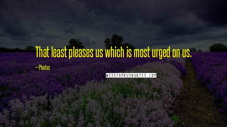 Plautus Quotes: That least pleases us which is most urged on us.