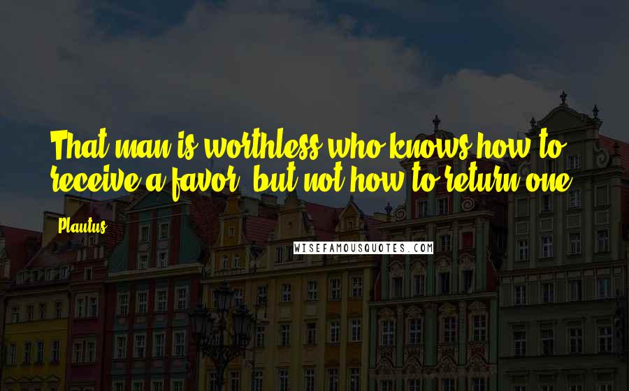 Plautus Quotes: That man is worthless who knows how to receive a favor, but not how to return one.