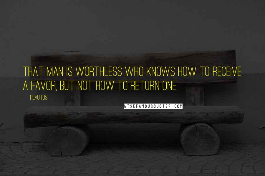 Plautus Quotes: That man is worthless who knows how to receive a favor, but not how to return one.