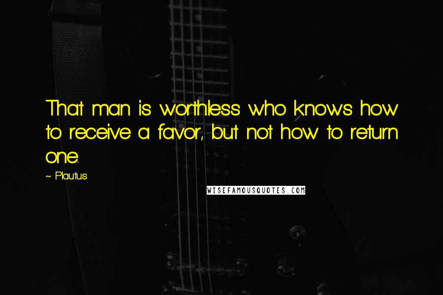 Plautus Quotes: That man is worthless who knows how to receive a favor, but not how to return one.