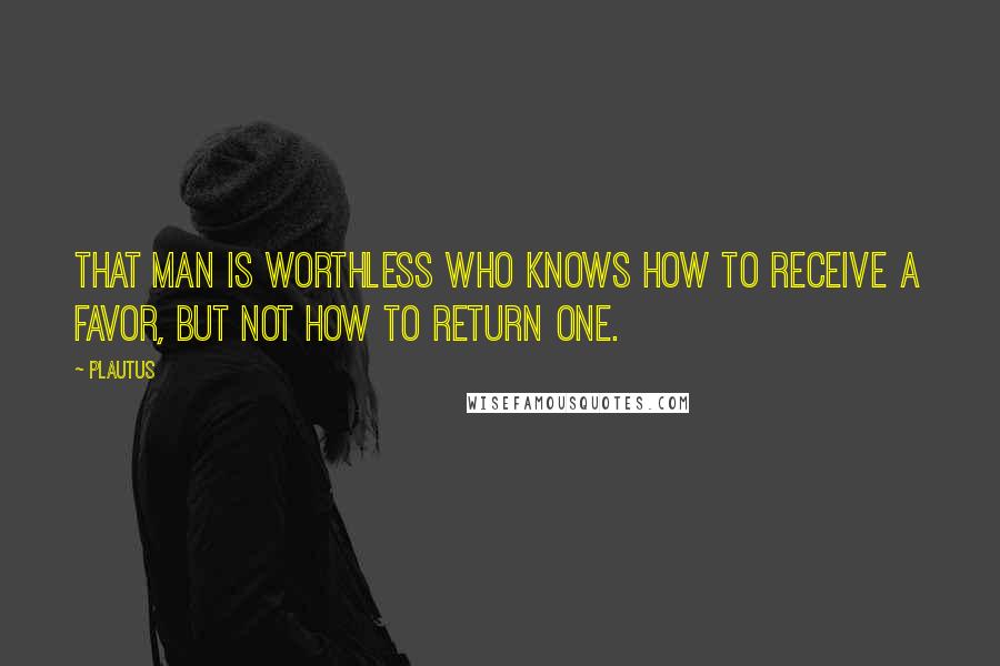 Plautus Quotes: That man is worthless who knows how to receive a favor, but not how to return one.