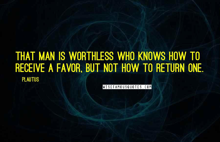 Plautus Quotes: That man is worthless who knows how to receive a favor, but not how to return one.