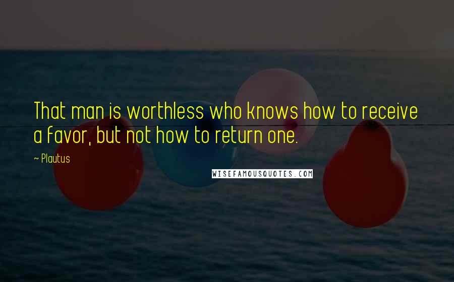 Plautus Quotes: That man is worthless who knows how to receive a favor, but not how to return one.