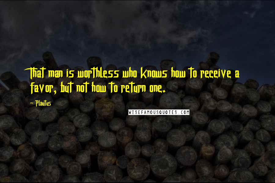 Plautus Quotes: That man is worthless who knows how to receive a favor, but not how to return one.