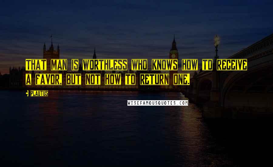 Plautus Quotes: That man is worthless who knows how to receive a favor, but not how to return one.