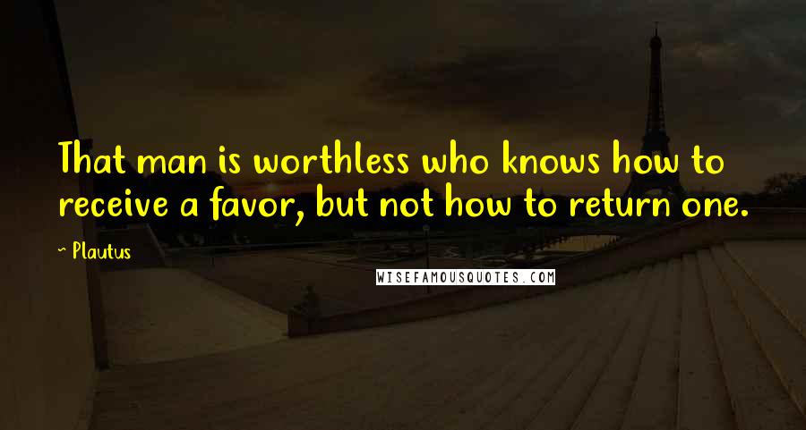 Plautus Quotes: That man is worthless who knows how to receive a favor, but not how to return one.