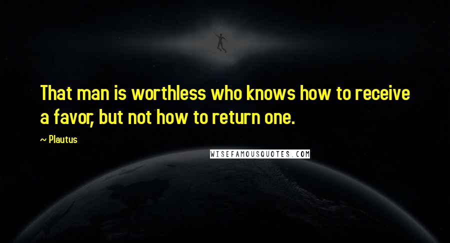 Plautus Quotes: That man is worthless who knows how to receive a favor, but not how to return one.