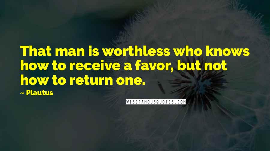 Plautus Quotes: That man is worthless who knows how to receive a favor, but not how to return one.
