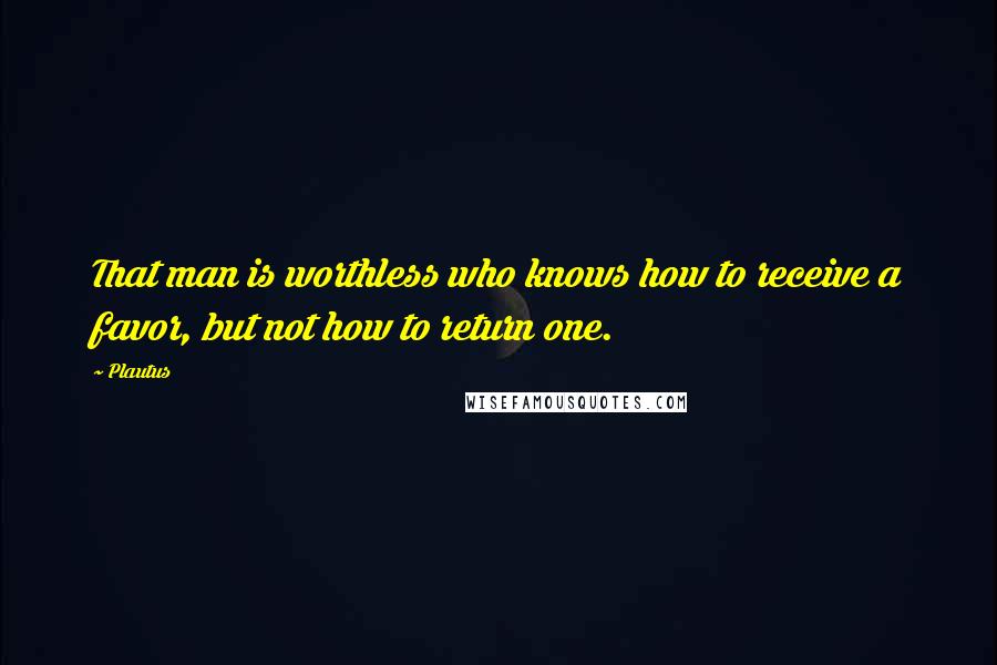 Plautus Quotes: That man is worthless who knows how to receive a favor, but not how to return one.