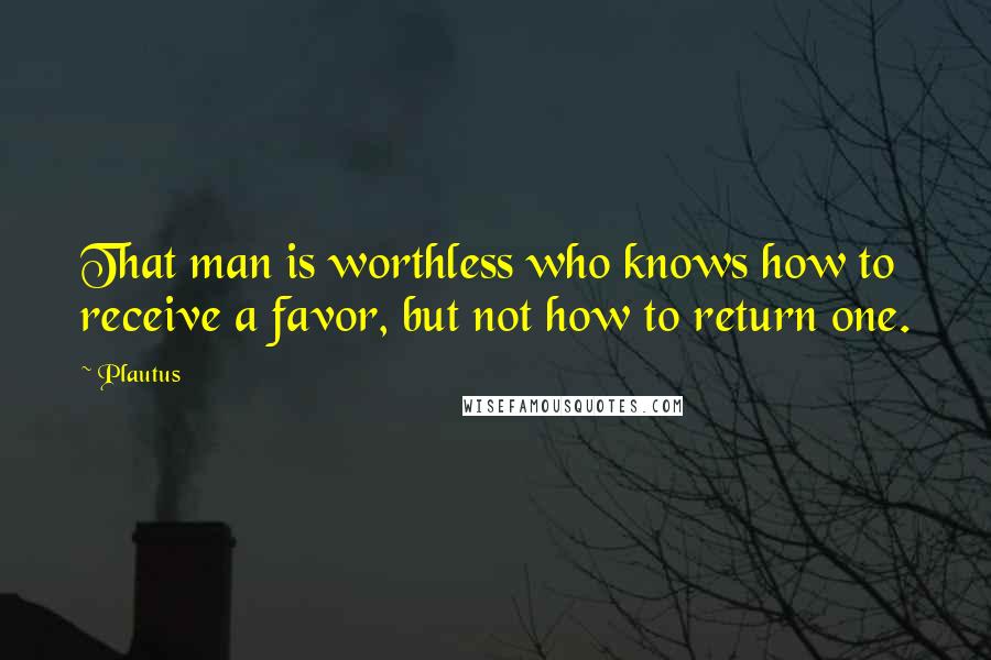 Plautus Quotes: That man is worthless who knows how to receive a favor, but not how to return one.