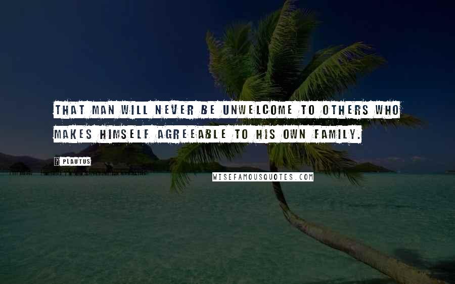 Plautus Quotes: That man will never be unwelcome to others who makes himself agreeable to his own family.