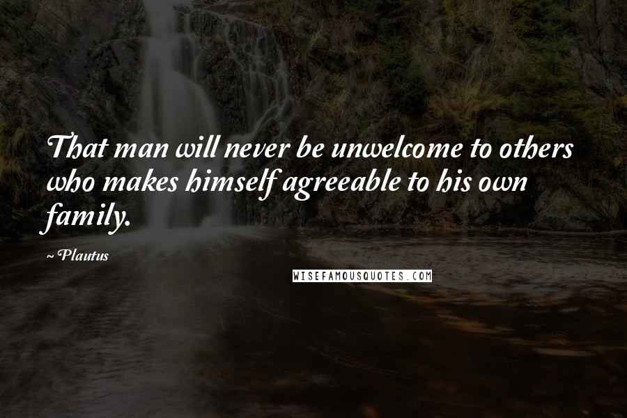 Plautus Quotes: That man will never be unwelcome to others who makes himself agreeable to his own family.