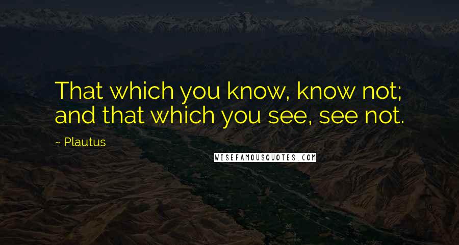 Plautus Quotes: That which you know, know not; and that which you see, see not.