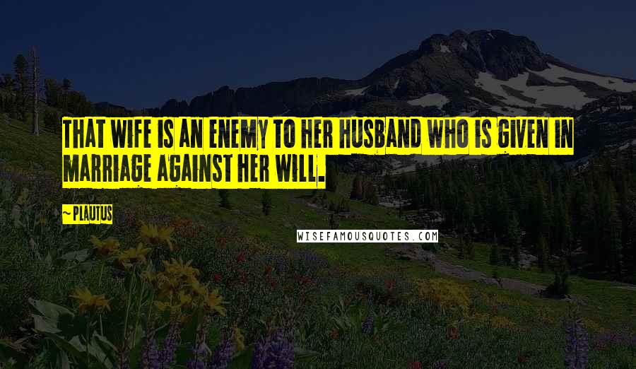 Plautus Quotes: That wife is an enemy to her husband who is given in marriage against her will.