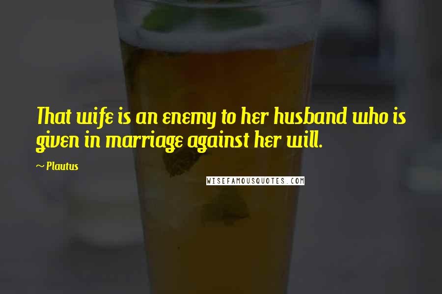 Plautus Quotes: That wife is an enemy to her husband who is given in marriage against her will.