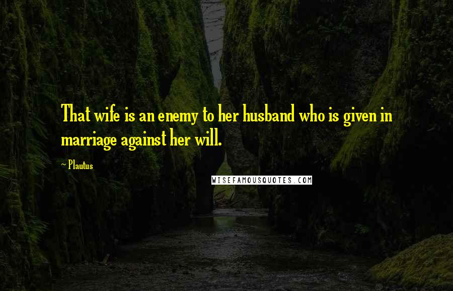 Plautus Quotes: That wife is an enemy to her husband who is given in marriage against her will.