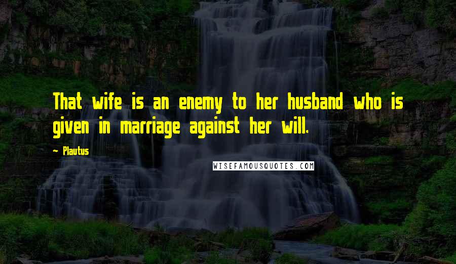 Plautus Quotes: That wife is an enemy to her husband who is given in marriage against her will.