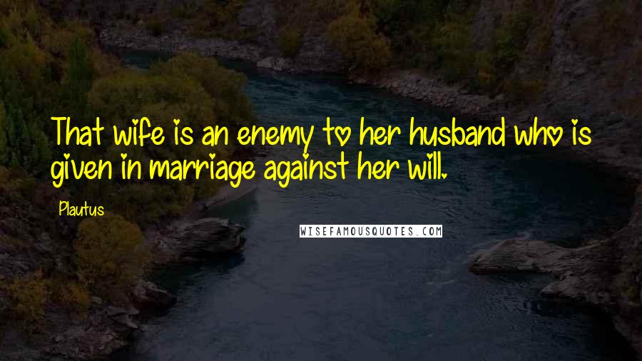 Plautus Quotes: That wife is an enemy to her husband who is given in marriage against her will.