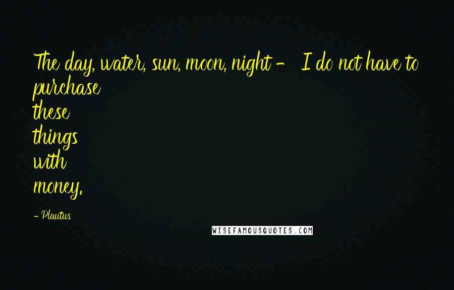 Plautus Quotes: The day, water, sun, moon, night - I do not have to purchase these things with money.
