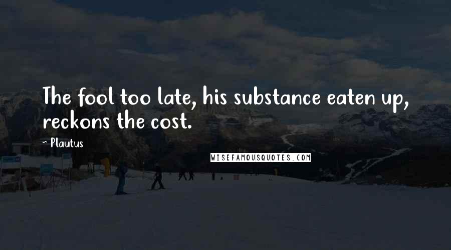 Plautus Quotes: The fool too late, his substance eaten up, reckons the cost.