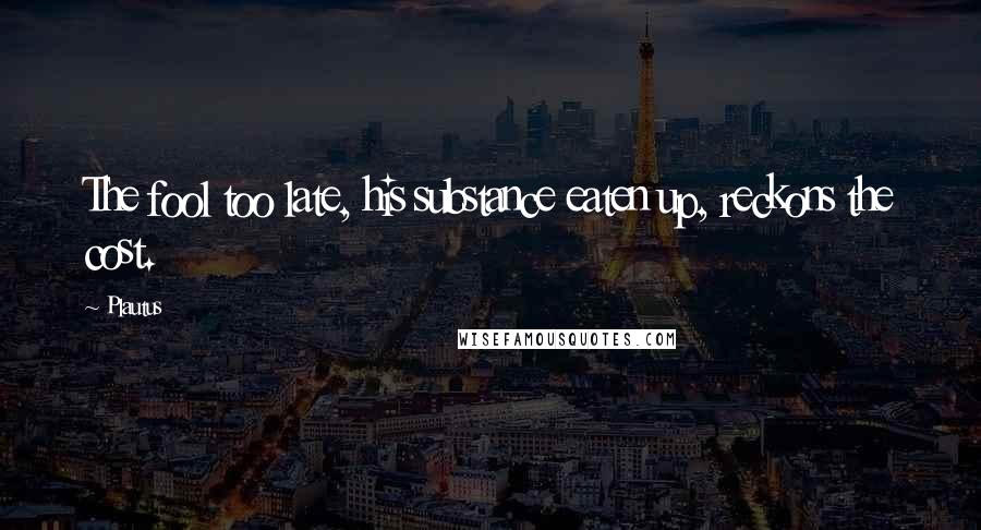 Plautus Quotes: The fool too late, his substance eaten up, reckons the cost.