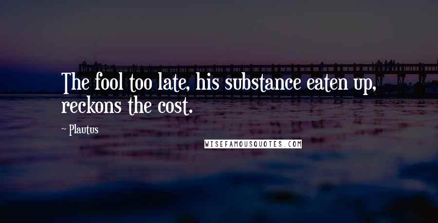 Plautus Quotes: The fool too late, his substance eaten up, reckons the cost.