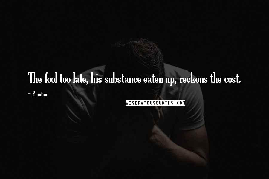 Plautus Quotes: The fool too late, his substance eaten up, reckons the cost.