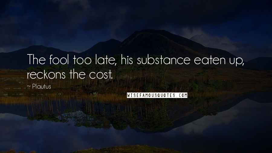 Plautus Quotes: The fool too late, his substance eaten up, reckons the cost.