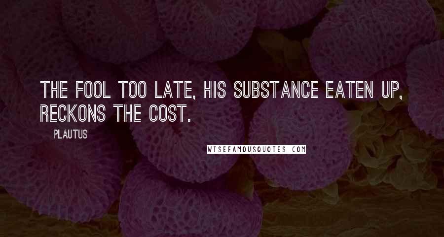 Plautus Quotes: The fool too late, his substance eaten up, reckons the cost.