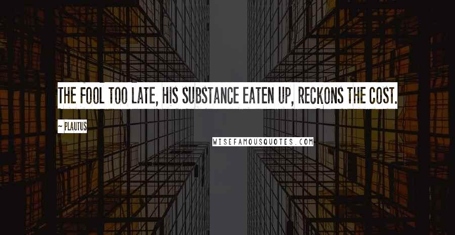 Plautus Quotes: The fool too late, his substance eaten up, reckons the cost.