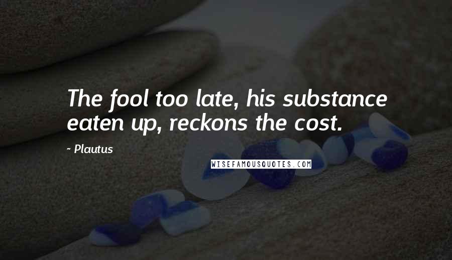 Plautus Quotes: The fool too late, his substance eaten up, reckons the cost.