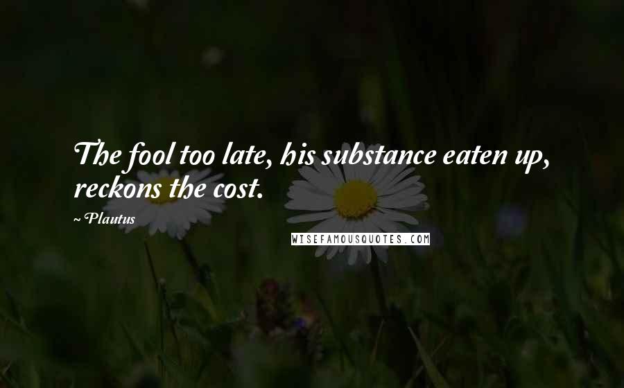 Plautus Quotes: The fool too late, his substance eaten up, reckons the cost.