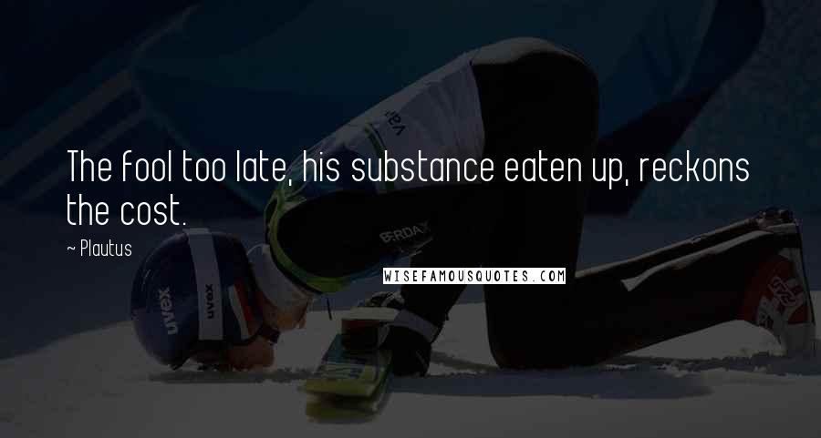 Plautus Quotes: The fool too late, his substance eaten up, reckons the cost.