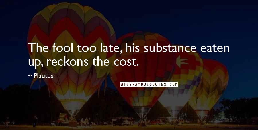 Plautus Quotes: The fool too late, his substance eaten up, reckons the cost.