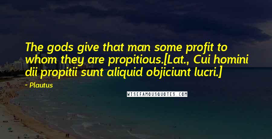 Plautus Quotes: The gods give that man some profit to whom they are propitious.[Lat., Cui homini dii propitii sunt aliquid objiciunt lucri.]